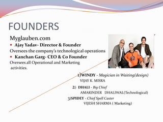 FOUNDERS
Myglauben.com
 Ajay Yadav- Director & Founder
Oversees the company’s technological operations
 Kanchan Garg- CEO & Co Founder
Oversees all Operational and Marketing
activities.
                                      1)WINDY - Magician in Waiting(design)
                                         VIJAY K. MISRA
                                 2)   DHALI - Big Chief
                                       AMARINDER DHALIWAL(Technological)
                               3)SPIDEY - Chief Spell Caster
                                           VIJESH SHARMA ( Marketing)
 