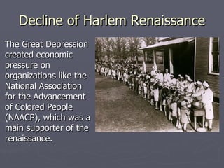 Decline of Harlem Renaissance The Great Depression created economic pressure on organizations like the National Association for the Advancement of Colored People (NAACP), which was a main supporter of the renaissance. 