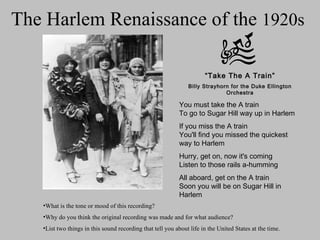 The Harlem Renaissance of the  1920s  “ Take The A Train” Billy Strayhorn for the Duke Ellington Orchestra You must take the A train To go to Sugar Hill way up in Harlem If you miss the A train You'll find you missed the quickest way to Harlem Hurry, get on, now it's coming Listen to those rails a-humming All aboard, get on the A train Soon you will be on Sugar Hill in Harlem ,[object Object],[object Object],[object Object]