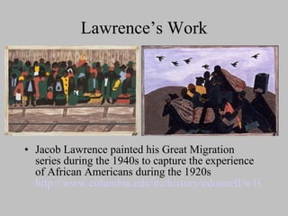 Lawrence’s Work Jacob Lawrence painted his Great Migration series during the 1940s to capture the experience of African Americans during the 1920s  http://www.columbia.edu/itc/history/odonnell/w1010/edit/migration/migration.html 
