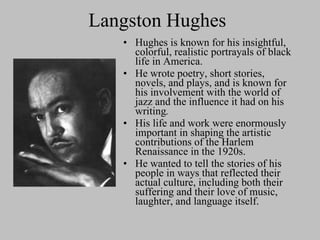 Langston Hughes Hughes is known for his insightful, colorful, realistic portrayals of black life in America.  He wrote poetry, short stories, novels, and plays, and is known for his involvement with the world of jazz and the influence it had on his writing .   His life and work were enormously important in shaping the artistic contributions of the Harlem Renaissance in the 1920s.  He wanted to tell the stories of his people in ways that reflected their actual culture, including both their suffering and their love of music, laughter, and language itself. 