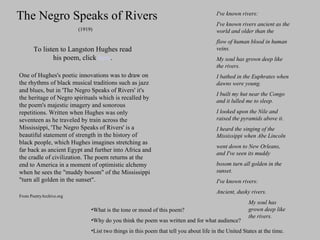 One of Hughes's poetic innovations was to draw on the rhythms of black musical traditions such as jazz and blues, but in 'The Negro Speaks of Rivers' it's the heritage of Negro spirituals which is recalled by the poem's majestic imagery and sonorous repetitions. Written when Hughes was only seventeen as he traveled by train across the Mississippi, 'The Negro Speaks of Rivers' is a beautiful statement of strength in the history of black people, which Hughes imagines stretching as far back as ancient Egypt and further into Africa and the cradle of civilization. The poem returns at the end to America in a moment of optimistic alchemy when he sees the "muddy bosom" of the Mississippi "turn all golden in the sunset".  From PoetryArchive.org The Negro Speaks of Rivers   To listen to Langston Hughes read his poem, click  here . I've known rivers:  I've known rivers ancient as the world and older than the  flow of human blood in human veins.  My soul has grown deep like the rivers.  I bathed in the Euphrates when dawns were young.  I built my hut near the Congo and it lulled me to sleep.  I looked upon the Nile and raised the pyramids above it.  I heard the singing of the Mississippi when Abe Lincoln  went down to New Orleans, and I've seen its muddy  bosom turn all golden in the sunset.  I've known rivers:  Ancient, dusky rivers.  My soul has grown deep like the rivers. (1919) What is the tone or mood of this poem?  Why do you think the poem was written and for what audience?  List two things in this poem that tell you about life in the United States at the time. 