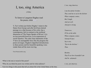 I, too, sing America I, too, sing America. I am the darker brother. They send me to eat in the kitchen When company comes, But I laugh, And eat well, And grow strong.  Tomorrow, I'll be at the table When company comes. Nobody'll dare Say to me, "Eat in the kitchen,“ Then.  Besides, They'll see how beautiful I am And be  ashamed--  I, too, am America. To listen to Langston Hughes read his poem, click  here . (1920s) 'I, Too' written just before Hughes’ return to the States from Europe and after he'd been denied passage on a ship because of his color, has a contemporary feel in contrast to the mythical dimension of 'The Negro Speaks of Rivers'. It is no less powerful however, in its expression of social injustice. The calm clear statements of the 'I' have an unstoppable force like the progress the poem envisages. Hughes's dignified introductions to these poems and his beautiful speaking voice render them all the more moving.  From PoetryArchive.org What is the tone or mood of this poem?  Why do you think the poem was written and for what audience?  List two things in this poem that tell you about life in the United States at the time. 