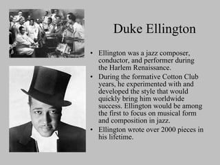 Duke Ellington Ellington was a jazz composer, conductor, and performer during the Harlem Renaissance. During the formative Cotton Club years, he experimented with and developed the style that would quickly bring him worldwide success. Ellington would be among the first to focus on musical form and composition in jazz. Ellington wrote over 2000 pieces in his lifetime. 