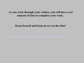 http://www.online-stopwatch.com/large-stopwatch/ As you work through your centers, you will have a set amount of time to complete your work.  Keep focused and keep an eye on the time! 