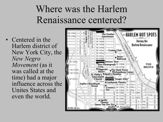 Where was the Harlem Renaissance centered? Centered in the Harlem district of New York City, the  New Negro Movement  (as it was called at the time) had a major influence across the Unites States and even the world.  