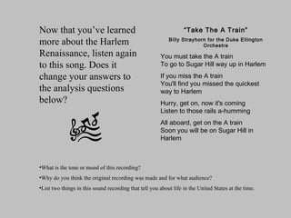 “ Take The A Train” Billy Strayhorn for the Duke Ellington Orchestra You must take the A train To go to Sugar Hill way up in Harlem If you miss the A train You'll find you missed the quickest way to Harlem Hurry, get on, now it's coming Listen to those rails a-humming All aboard, get on the A train Soon you will be on Sugar Hill in Harlem What is the tone or mood of this recording?  Why do you think the original recording was made and for what audience?  List two things in this sound recording that tell you about life in the United States at the time. Now that you’ve learned more about the Harlem Renaissance, listen again to this song. Does it change your answers to the analysis questions below? 