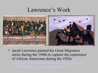 Lawrence’s Work

• Jacob Lawrence painted his Great Migration
series during the 1940s to capture the experience
of African Americans during the 1920s
http://www.columbia.edu/itc/history/odonnell
/w1010/edit/migration/migration.html

 