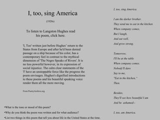 I, too, sing America
(1920s)

To listen to Langston Hughes read
his poem, click here.
'I, Too' written just before Hughes’ return to the
States from Europe and after he'd been denied
passage on a ship because of his color, has a
contemporary feel in contrast to the mythical
dimension of 'The Negro Speaks of Rivers'. It is
no less powerful however, in its expression of
social injustice. The calm clear statements of the
'I' have an unstoppable force like the progress the
poem envisages. Hughes's dignified introductions
to these poems and his beautiful speaking voice
render them all the more moving.
From PoetryArchive.org

I, too, sing America.
I am the darker brother.
They send me to eat in the kitchen
When company comes,
But I laugh,
And eat well,
And grow strong.
Tomorrow,
I'll be at the table
When company comes.
Nobody'll dare
Say to me,
"Eat in the kitchen,“
Then.
Besides,
They'll see how beautiful I am
And be ashamed--

•What is the tone or mood of this poem?
•Why do you think the poem was written and for what audience?
•List two things in this poem that tell you about life in the United States at the time.

I, too, am America.

 