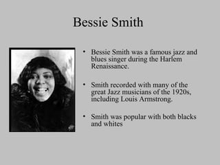 Bessie Smith
• Bessie Smith was a famous jazz and
blues singer during the Harlem
Renaissance.
• Smith recorded with many of the
great Jazz musicians of the 1920s,
including Louis Armstrong.
• Smith was popular with both blacks
and whites

 