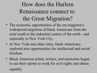How does the Harlem
Renaissance connect to
the Great Migration?
• The economic opportunities of the era triggered a
widespread migration of black Americans from the
rural south to the industrial centers of the north - and
especially to New York City.
• In New York and other cities, black Americans
explored new opportunities for intellectual and social
freedom.
• Black American artists, writers, and musicians began
to use their talents to work for civil rights and obtain
equality.

 