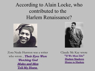 According to Alain Locke, who
contributed to the
Harlem Renaissance?
Zora Neale Hurston was a writer
Zora Neale Hurston was a writer
who wrote ,
who wrote , Their Eyes Were
Their Eyes Were
Watching God
Watching God
Mules and Men
Mules and Men
Tell My Horse
Tell My Horse
Claude Mc Kay wrote
Claude Mc Kay wrote
“
“If We Must Die
If We Must Die”
”
Harlem Shadows
Harlem Shadows
Home to Harlem
Home to Harlem
 