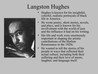 Langston Hughes
• Hughes is known for his insightful,
colorful, realistic portrayals of black
life in America.
• He wrote poetry, short stories, novels,
and plays, and is known for his
involvement with the world of jazz
and the influence it had on his writing.
• His life and work were enormously
important in shaping the artistic
contributions of the Harlem
Renaissance in the 1920s.
• He wanted to tell the stories of his
people in ways that reflected their
actual culture, including both their
suffering and their love of music,
laughter, and language itself.
 