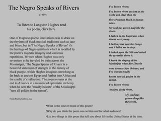 One of Hughes's poetic innovations was to draw on
the rhythms of black musical traditions such as jazz
and blues, but in 'The Negro Speaks of Rivers' it's
the heritage of Negro spirituals which is recalled by
the poem's majestic imagery and sonorous
repetitions. Written when Hughes was only
seventeen as he traveled by train across the
Mississippi, 'The Negro Speaks of Rivers' is a
beautiful statement of strength in the history of
black people, which Hughes imagines stretching as
far back as ancient Egypt and further into Africa and
the cradle of civilization. The poem returns at the
end to America in a moment of optimistic alchemy
when he sees the "muddy bosom" of the Mississippi
"turn all golden in the sunset".
From PoetryArchive.org
The Negro Speaks of Rivers
To listen to Langston Hughes read
his poem, click here.
I've known rivers:
I've known rivers ancient as the
world and older than the
flow of human blood in human
veins.
My soul has grown deep like the
rivers.
I bathed in the Euphrates when
dawns were young.
I built my hut near the Congo
and it lulled me to sleep.
I looked upon the Nile and raised
the pyramids above it.
I heard the singing of the
Mississippi when Abe Lincoln
went down to New Orleans, and
I've seen its muddy
bosom turn all golden in the
sunset.
I've known rivers:
Ancient, dusky rivers.
My soul has
grown deep like
the rivers.
(1919)
•What is the tone or mood of this poem?
•Why do you think the poem was written and for what audience?
•List two things in this poem that tell you about life in the United States at the time.
 