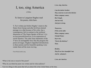 I, too, sing America.
I am the darker brother.
They send me to eat in the kitchen
When company comes,
But I laugh,
And eat well,
And grow strong.
Tomorrow,
I'll be at the table
When company comes.
Nobody'll dare
Say to me,
"Eat in the kitchen,“
Then.
Besides,
They'll see how beautiful I am
And be ashamed--
I, too, am America.
I, too, sing America
To listen to Langston Hughes read
his poem, click here.
(1920s)
'I, Too' written just before Hughes’ return to the
States from Europe and after he'd been denied
passage on a ship because of his color, has a
contemporary feel in contrast to the mythical
dimension of 'The Negro Speaks of Rivers'. It is
no less powerful however, in its expression of
social injustice. The calm clear statements of the
'I' have an unstoppable force like the progress the
poem envisages. Hughes's dignified introductions
to these poems and his beautiful speaking voice
render them all the more moving.
From PoetryArchive.org
•What is the tone or mood of this poem?
•Why do you think the poem was written and for what audience?
•List two things in this poem that tell you about life in the United States at the time.
 
