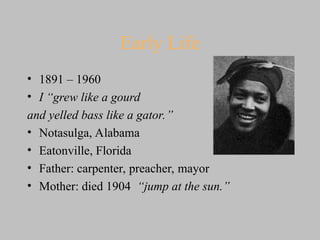 Early Life
• 1891 – 1960
• I “grew like a gourd
and yelled bass like a gator.”
• Notasulga, Alabama
• Eatonville, Florida
• Father: carpenter, preacher, mayor
• Mother: died 1904 “jump at the sun.”
 
