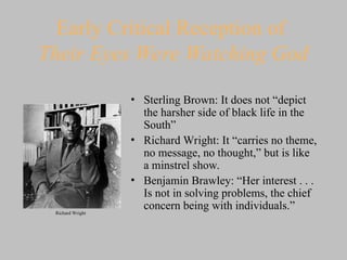 Early Critical Reception of
Their Eyes Were Watching God
• Sterling Brown: It does not “depict
the harsher side of black life in the
South”
• Richard Wright: It “carries no theme,
no message, no thought,” but is like
a minstrel show.
• Benjamin Brawley: “Her interest . . .
Is not in solving problems, the chief
concern being with individuals.”
Richard Wright
 