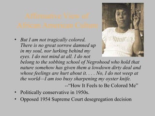 Affirmative View of
African American Culture
• But I am not tragically colored.
There is no great sorrow damned up
in my soul, nor lurking behind my
eyes. I do not mind at all. I do not
belong to the sobbing school of Negrohood who hold that
nature somehow has given them a lowdown dirty deal and
whose feelings are hurt about it. . . . No, I do not weep at
the world—I am too busy sharpening my oyster knife.
--“How It Feels to Be Colored Me”
• Politically conservative in 1950s.
• Opposed 1954 Supreme Court desegregation decision
 