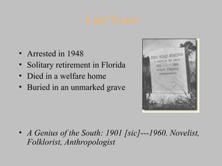 Last Years
• Arrested in 1948
• Solitary retirement in Florida
• Died in a welfare home
• Buried in an unmarked grave
• A Genius of the South: 1901 [sic]---1960. Novelist,
Folklorist, Anthropologist
 