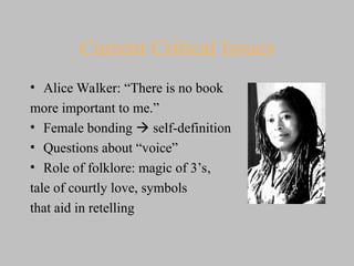 Current Critical Issues
• Alice Walker: “There is no book
more important to me.”
• Female bonding  self-definition
• Questions about “voice”
• Role of folklore: magic of 3’s,
tale of courtly love, symbols
that aid in retelling
 