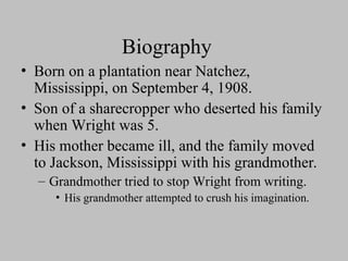 Biography
• Born on a plantation near Natchez,
Mississippi, on September 4, 1908.
• Son of a sharecropper who deserted his family
when Wright was 5.
• His mother became ill, and the family moved
to Jackson, Mississippi with his grandmother.
– Grandmother tried to stop Wright from writing.
• His grandmother attempted to crush his imagination.
 