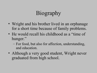 Biography
• Wright and his brother lived in an orphanage
for a short time because of family problems.
• He would recall his childhood as a “time of
hunger.”
– For food, but also for affection, understanding,
and education.
• Although a very good student, Wright never
graduated from high school.
 