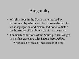 Biography
• Wright’s jobs in the South were marked by
harassment by whites and by his own disdain for
what segregation and racism had done to distort
the humanity of his fellow blacks, as he saw it.
• The harsh conditions of the South pushed Wright
to his first exposure with Urban Naturalism.
– Wright said he “could not read enough of them.”
 
