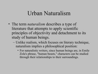 Urban Naturalism
• The term naturalism describes a type of
literature that attempts to apply scientific
principles of objectivity and detachment to its
study of human beings.
– Unlike realism, which focuses on literary technique,
naturalism implies a philosophical position:
• For naturalistic writers, since human beings are, in Emile
Zola's phrase, "human beasts," characters can be studied
through their relationships to their surroundings.
 