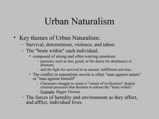 Urban Naturalism
• Key themes of Urban Naturalism:
– Survival, determinism, violence, and taboo.
– The "brute within" each individual,
• composed of strong and often warring emotions:
– passions, such as lust, greed, or the desire for dominance or
pleasure;
– and the fight for survival in an amoral, indifferent universe.
• The conflict in naturalistic novels is often "man against nature"
or "man against himself"
– Characters struggle to retain a "veneer of civilization" despite
external pressures that threaten to release the "brute within.“
– Example: Bigger Thomas
– The forces of heredity and environment as they affect,
and afflict, individual lives.
 