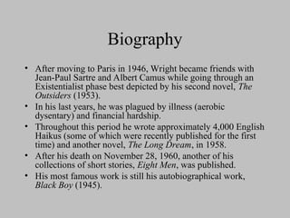 Biography
• After moving to Paris in 1946, Wright became friends with
Jean-Paul Sartre and Albert Camus while going through an
Existentialist phase best depicted by his second novel, The
Outsiders (1953).
• In his last years, he was plagued by illness (aerobic
dysentary) and financial hardship.
• Throughout this period he wrote approximately 4,000 English
Haikus (some of which were recently published for the first
time) and another novel, The Long Dream, in 1958.
• After his death on November 28, 1960, another of his
collections of short stories, Eight Men, was published.
• His most famous work is still his autobiographical work,
Black Boy (1945).
 