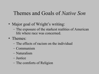 Themes and Goals of Native Son
• Major goal of Wright’s writing:
– The exposure of the starkest realities of American
life where race was concerned.
• Themes:
– The effects of racism on the individual
– Communism
– Naturalism
– Justice
– The comforts of Religion
 