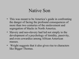 Native Son
• This was meant to be America’s guide in confronting
the danger of facing the profound consequences of
more than two centuries of the enslavement and
segregation of blacks in North America.
• Slavery and neo-slavery had led not simply to the
development of a psychology of timidity, passivity,
and even cowardice among African American
masses.
• Wright suggests that it also gives rise to characters
like Bigger Thomas.
 