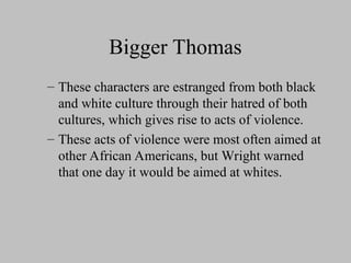 Bigger Thomas
– These characters are estranged from both black
and white culture through their hatred of both
cultures, which gives rise to acts of violence.
– These acts of violence were most often aimed at
other African Americans, but Wright warned
that one day it would be aimed at whites.
 