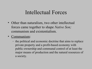 Intellectual Forces
• Other than naturalism, two other intellectual
forces came together to shape Native Son;
communism and existentialism.
• Communism:
– the political and economic doctrine that aims to replace
private property and a profit-based economy with
public ownership and communal control of at least the
major means of production and the natural resources of
a society.
 