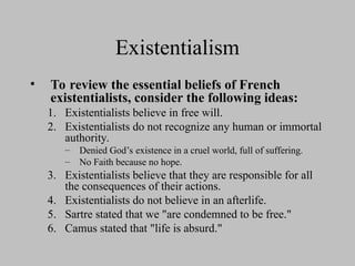 Existentialism
• To review the essential beliefs of French
existentialists, consider the following ideas:
1. Existentialists believe in free will.
2. Existentialists do not recognize any human or immortal
authority.
– Denied God’s existence in a cruel world, full of suffering.
– No Faith because no hope.
3. Existentialists believe that they are responsible for all
the consequences of their actions.
4. Existentialists do not believe in an afterlife.
5. Sartre stated that we "are condemned to be free."
6. Camus stated that "life is absurd."
 