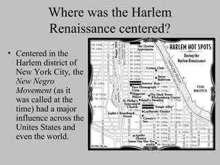 Where was the Harlem
Renaissance centered?
• Centered in the
Harlem district of
New York City, the
New Negro
Movement (as it
was called at the
time) had a major
influence across the
Unites States and
even the world.
 