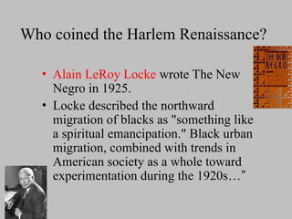 Who coined the Harlem Renaissance?
• Alain LeRoy Locke wrote The New
Negro in 1925.
• Locke described the northward
migration of blacks as "something like
a spiritual emancipation." Black urban
migration, combined with trends in
American society as a whole toward
experimentation during the 1920s…”
 