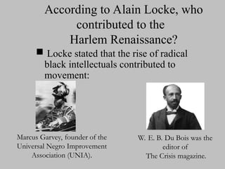 According to Alain Locke, who
contributed to the
Harlem Renaissance?
 Locke stated that the rise of radical
black intellectuals contributed to
movement:
Marcus Garvey, founder of the
Marcus Garvey, founder of the
Universal Negro Improvement
Universal Negro Improvement
Association (UNIA).
Association (UNIA).
W. E. B. Du Bois was the
W. E. B. Du Bois was the
editor of
editor of
The Crisis magazine.
The Crisis magazine.
 