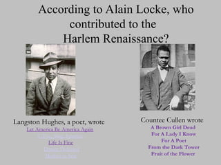 According to Alain Locke, who
contributed to the
Harlem Renaissance?
Langston Hughes, a poet, wrote
Langston Hughes, a poet, wrote
Let America Be America Again
I, Too, Sing America
Life Is Fine
Dream Deferred
Mother to Son
Countee Cullen wrote
Countee Cullen wrote
A Brown Girl Dead
For A Lady I Know
For A Poet
From the Dark Tower
Fruit of the Flower
 