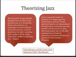 Theorizing Jazz
                                          Jazz is a good barometer of
The jazz spirit, being primitive,
                                          freedom. In its beginnings, the
demands more frankness and
                                          United States spawned certain
sincerity. Just as it already has
                                          ideals of freedom and independence
done in art and music, so
                                          through which, eventually, jazz was
eventually in human relations
                                          evolved, and the music is so free
and social manners, it will no
                                          that many people say it is the only
doubt have the effect of putting
                                          unhampered, unhindered
more reality in life by taking
                                          expression of complete freedom yet
some of the needless artificiality
                                          produced in this country. —
out. —Rogers
                                          Ellington




                     Duke Ellington and His Cotton Club
                     Orchestra, 1928: “The Mooche”
 