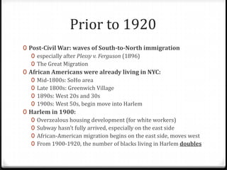 Prior to 1920
0 Post-Civil War: waves of South-to-North immigration
   0 especially after Plessy v. Ferguson (1896)
   0 The Great Migration
0 African Americans were already living in NYC:
   0 Mid-1800s: SoHo area
   0 Late 1800s: Greenwich Village
   0 1890s: West 20s and 30s
   0 1900s: West 50s, begin move into Harlem
0 Harlem in 1900:
   0 Overzealous housing development (for white workers)
   0 Subway hasn’t fully arrived, especially on the east side
   0 African-American migration begins on the east side, moves west
   0 From 1900-1920, the number of blacks living in Harlem doubles
 
