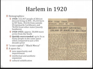 Harlem in 1920
0 Demographics:
   0 1920: 152,467 people of African
     descent living in NYC. 39,233 born
     in NY State, 30,436 from outside
     US (primarily Caribbean), and
     78,242 from other states (mostly
     Southern).
   0 1920-1925: approx. 50,000 more
     arrive from the South
   0 Quickly overcrowded: up to 3x as
     many people in the same space
     when compared to just a few
     decades prior
0 “a race capital”: “Black Mecca”
0 A space for…
   0 new opportunity and
     improvement
   0 intellectual and aesthetic
     expansion
   0 cultural solidification
 