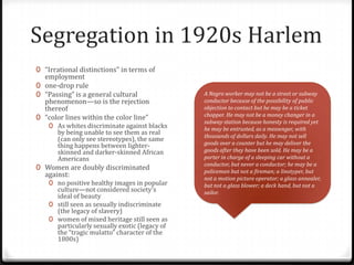 Segregation in 1920s Harlem
0 “Irrational distinctions” in terms of
  employment
0 one-drop rule
0 “Passing” is a general cultural               A Negro worker may not be a street or subway
  phenomenon—so is the rejection                conductor because of the possibility of public
  thereof                                       objection to contact but he may be a ticket
                                                chopper. He may not be a money changer in a
0 “color lines within the color line”
                                                subway station because honesty is required yet
    0 As whites discriminate against blacks     he may be entrusted, as a messenger, with
       by being unable to see them as real      thousands of dollars daily. He may not sell
       (can only see stereotypes), the same
       thing happens between lighter-           goods over a counter but he may deliver the
       skinned and darker-skinned African       goods after they have been sold. He may be a
       Americans                                porter in charge of a sleeping car without a
                                                conductor, but never a conductor; he may be a
0 Women are doubly discriminated
                                                policeman but not a fireman; a linotyper, but
  against:                                      not a motion picture operator; a glass annealer,
    0 no positive healthy images in popular     but not a glass blower; a deck hand, but not a
      culture—not considered society’s          sailor.
      ideal of beauty
    0 still seen as sexually indiscriminate
      (the legacy of slavery)
    0 women of mixed heritage still seen as
      particularly sexually exotic (legacy of
      the “tragic mulatto” character of the
      1800s)
 