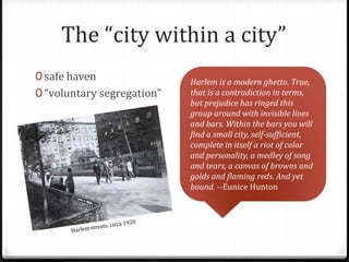 The “city within a city”
0 safe haven                Harlem is a modern ghetto. True,
0 “voluntary segregation”   that is a contradiction in terms,
                            but prejudice has ringed this
                            group around with invisible lines
                            and bars. Within the bars you will
                            find a small city, self-sufficient,
                            complete in itself a riot of color
                            and personality, a medley of song
                            and tears, a canvas of browns and
                            golds and flaming reds. And yet
                            bound. --Eunice Hunton
 