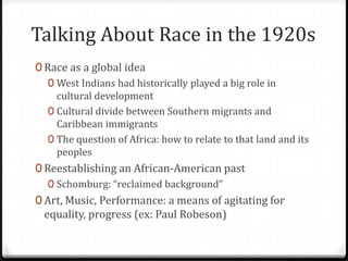 Talking About Race in the 1920s
0 Race as a global idea
   0 West Indians had historically played a big role in
     cultural development
   0 Cultural divide between Southern migrants and
     Caribbean immigrants
   0 The question of Africa: how to relate to that land and its
     peoples
0 Reestablishing an African-American past
   0 Schomburg: “reclaimed background”
0 Art, Music, Performance: a means of agitating for
  equality, progress (ex: Paul Robeson)
 