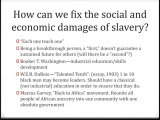 How can we fix the social and
economic damages of slavery?
 0 “Each one teach one”
 0 Being a breakthrough person, a “first,” doesn’t guarantee a
   sustained future for others (will there be a “second”?)
 0 Booker T. Washington—industrial education/skills
   development
 0 W.E.B. DuBois—“Talented Tenth”: (essay, 1903) 1 in 10
   black men may become leaders. Should have a classical
   (not industrial) education in order to ensure that they do.
 0 Marcus Garvey, “Back to Africa” movement. Reunite all
   people of African ancestry into one community with one
   absolute government
 