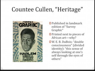 Countee Cullen, “Heritage”

             0 Published in landmark
               edition of “Survey
               Graphic”
             0 Printed next to pieces of
               African art—why?
             0 W. E. B. DuBois: “double
               consciousness” (divided
               identity): “this sense of
               always looking at one’s
               self through the eyes of
               others”
 