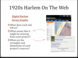 1920s Harlem On The Web
   Digital Harlem
   Survey Graphic
0 What does each site
  tell us?
0 What seems like it
  might be missing
  from each project?
0 What are the
  strengths and
  limitations of each
  project’s sources?
 