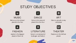 STUDY OBJECTIVES
Mars is actually a very
cold place
Neptune is the farthest
planet
ART
THEATER
MUSIC
Mercury is the closest
planet to the Sun
DANCE
Venus is the second
planet from the Sun
FASHION
Jupiter is the biggest
planet of them all
LITERATURE
Saturn is composed of
hydrogen and helium
 