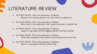 LITERATURE REVIEW
● AUTHOR (YEAR). Title of the publication. Publisher
○ Mercury is the closest planet to the Sun and the smallest one
● AUTHOR (YEAR). Title of the publication. Publisher
○ Mars is full of iron oxide dust, which gives the planet its reddish cast
● AUTHOR (YEAR). Title of the publication. Publisher
○ Jupiter is a gas giant and the biggest planet in the Solar System
● AUTHOR (YEAR). Title of the publication. Publisher
○ Venus has a beautiful name and is the second planet from the Sun
● AUTHOR (YEAR). Title of the publication. Publisher
○ Saturn is a gas giant and has several rings
 